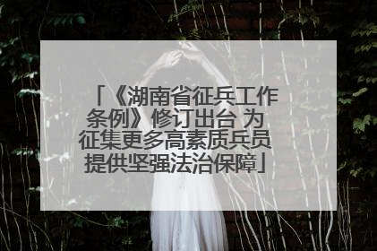 《湖南省征兵工作条例》修订出台 为征集更多高素质兵员提供坚强法治保障