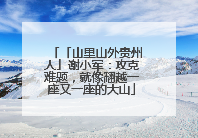 「山里山外贵州人」谢小军：攻克难题，就像翻越一座又一座的大山