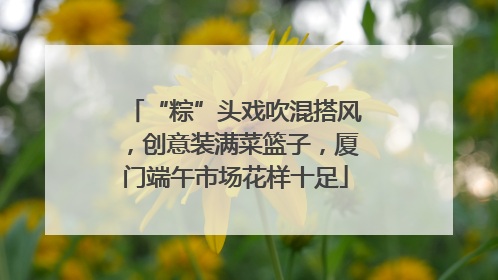 “粽”头戏吹混搭风，创意装满菜篮子，厦门端午市场花样十足