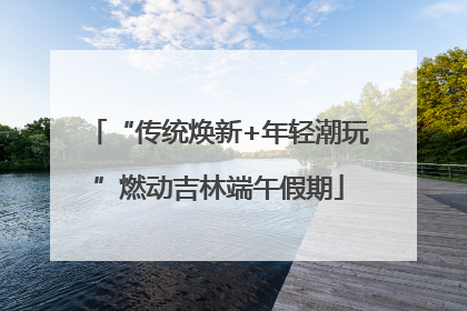 “传统焕新+年轻潮玩”燃动吉林端午假期