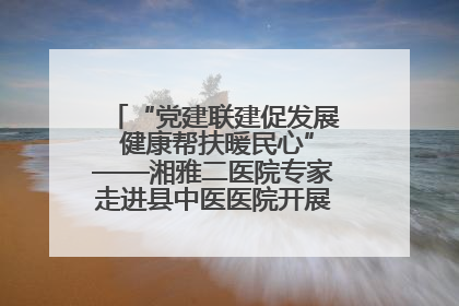 “党建联建促发展 健康帮扶暖民心”——湘雅二医院专家走进县中医医院开展健康帮扶活动