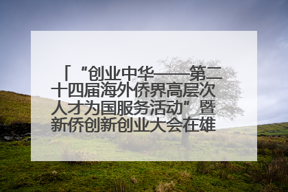 “创业中华——第二十四届海外侨界高层次人才为国服务活动”暨新侨创新创业大会在雄安新区开幕