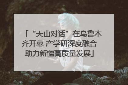 “天山对话”在乌鲁木齐开幕 产学研深度融合助力新疆高质量发展