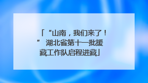 “山南，我们来了！” 湖北省第十一批援藏工作队启程进藏