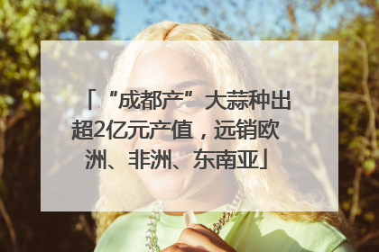 “成都产”大蒜种出超2亿元产值，远销欧洲、非洲、东南亚