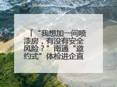 “我想加一间喷漆房，有没有安全风险？”南通“邀约式”体检进企直面实际问题