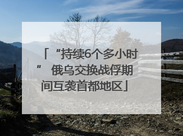 “持续6个多小时” 俄乌交换战俘期间互袭首都地区