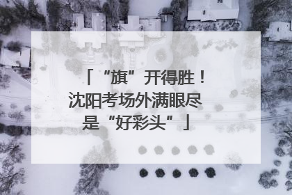 “旗”开得胜！沈阳考场外满眼尽是“好彩头”
