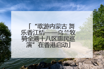 “歌游内蒙古 舞乐香江情——乌兰牧骑全港十八区惠民巡演”在香港启动