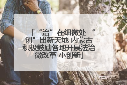 “治”在细微处 “创”出新天地 内蒙古积极鼓励各地开展法治微改革 小创新