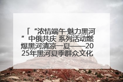 “浓情端午·魅力黑河”中俄共庆 系列活动燃爆黑河清凉一夏——2025年黑河夏季群众文化活动启幕 多元文化赋能边境文旅新高地
