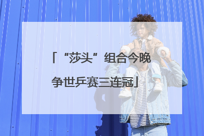 “莎头”组合今晚争世乒赛三连冠
