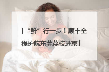 “鲜”行一步！顺丰全程护航东莞荔枝进京