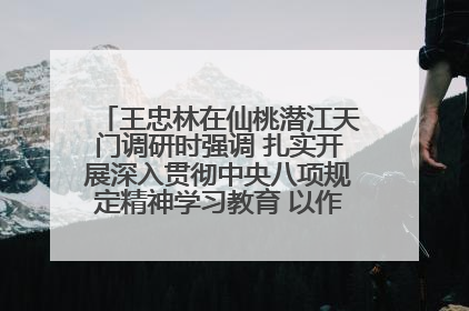 王忠林在仙桃潜江天门调研时强调 扎实开展深入贯彻中央八项规定精神学习教育 以作风建设新成效加快推动高质量发展