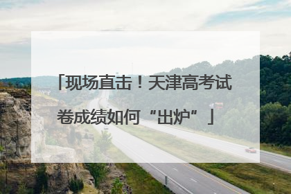 现场直击！天津高考试卷成绩如何“出炉”