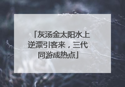 灰汤金太阳水上逆漂引客来，三代同游成热点