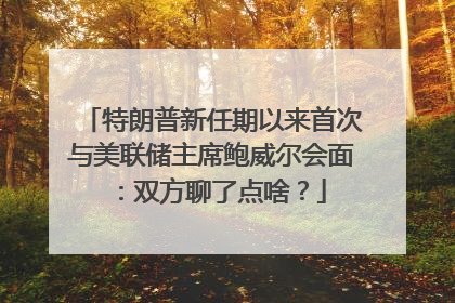 特朗普新任期以来首次与美联储主席鲍威尔会面：双方聊了点啥？