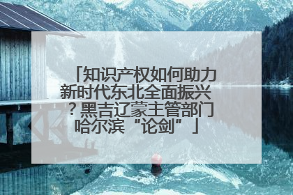 知识产权如何助力新时代东北全面振兴？黑吉辽蒙主管部门哈尔滨“论剑”