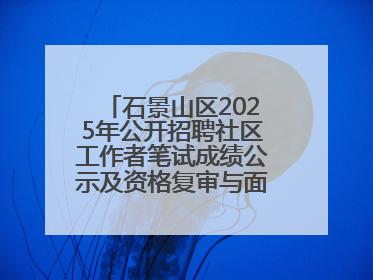 石景山区2025年公开招聘社区工作者笔试成绩公示及资格复审与面试通知