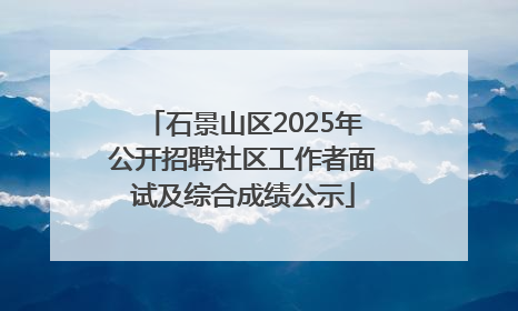 石景山区2025年公开招聘社区工作者面试及综合成绩公示