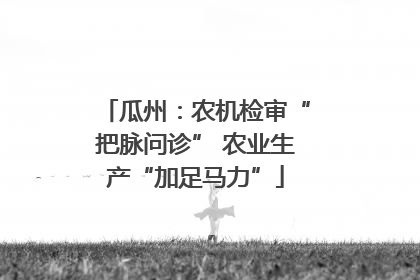 瓜州：农机检审“把脉问诊” 农业生产“加足马力”
