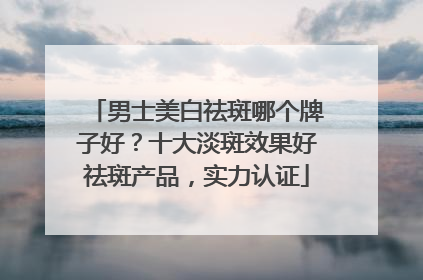 男士美白祛斑哪个牌子好？十大淡斑效果好祛斑产品，实力认证