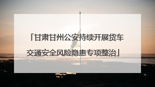 甘肃甘州公安持续开展货车交通安全风险隐患专项整治