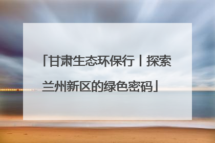 甘肃生态环保行丨探索兰州新区的绿色密码