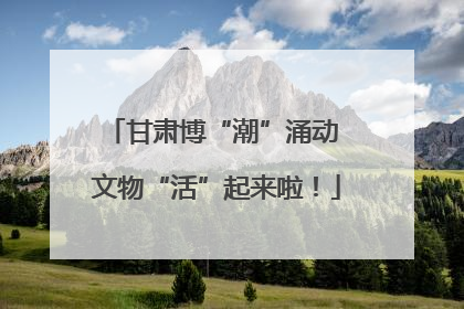 甘肃博“潮”涌动 文物“活”起来啦！