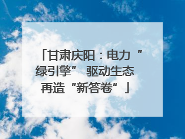 甘肃庆阳：电力“绿引擎” 驱动生态再造“新答卷”