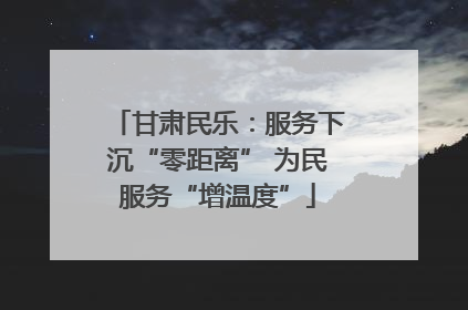 甘肃民乐：服务下沉“零距离” 为民服务“增温度”
