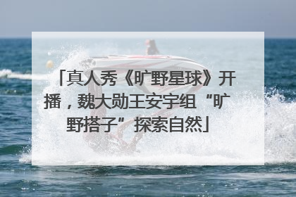 真人秀《旷野星球》开播，魏大勋王安宇组“旷野搭子”探索自然
