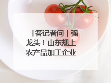 答记者问｜强龙头！山东规上农产品加工企业数量、年营收均居全国首位