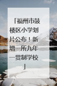福州市鼓楼区小学划片公布！新增一所九年一贯制学校