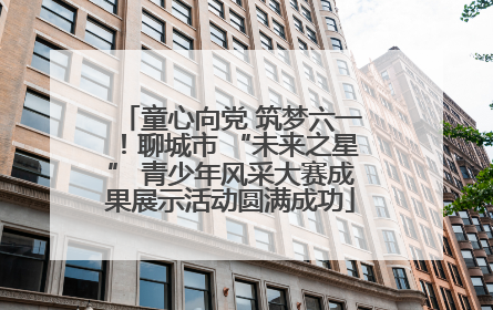 童心向党 筑梦六一！聊城市 “未来之星” 青少年风采大赛成果展示活动圆满成功