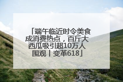 端午临近时令美食成消费热点，百斤大西瓜吸引超10万人围观丨变革618