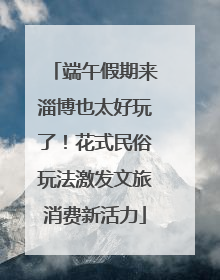 端午假期来淄博也太好玩了！花式民俗玩法激发文旅消费新活力