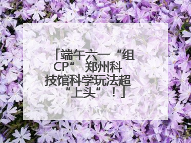 端午六一“组CP” 郑州科技馆科学玩法超“上头”！