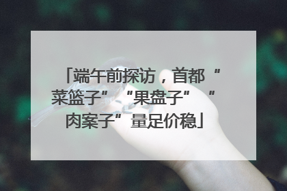 端午前探访，首都“菜篮子”“果盘子”“肉案子”量足价稳