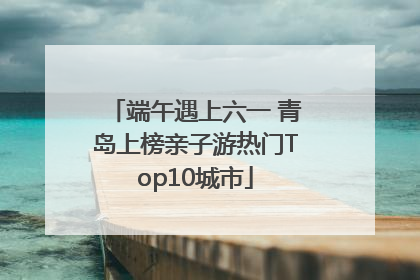 端午遇上六一 青岛上榜亲子游热门Top10城市