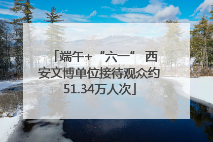 端午+“六一” 西安文博单位接待观众约51.34万人次