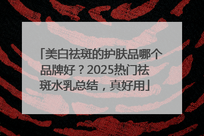 美白祛斑的护肤品哪个品牌好？2025热门祛斑水乳总结，真好用