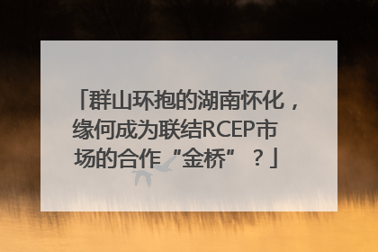 群山环抱的湖南怀化，缘何成为联结RCEP市场的合作“金桥”？