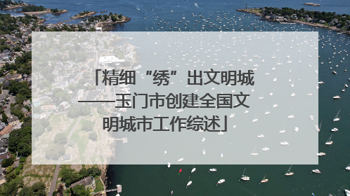 精细“绣”出文明城——玉门市创建全国文明城市工作综述