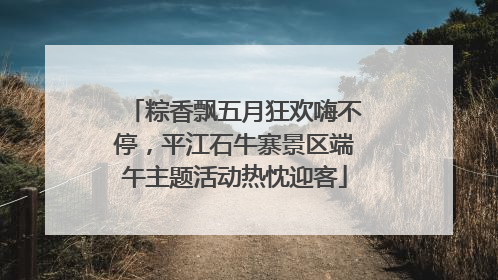 粽香飘五月狂欢嗨不停，平江石牛寨景区端午主题活动热忱迎客