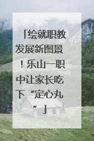 绘就职教发展新图景！乐山一职中让家长吃下“定心丸”