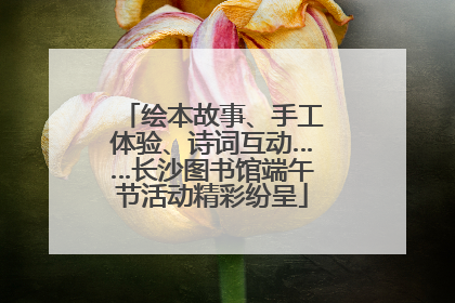 绘本故事、手工体验、诗词互动……长沙图书馆端午节活动精彩纷呈