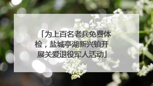 为上百名老兵免费体检，盐城亭湖新兴镇开展关爱退役军人活动