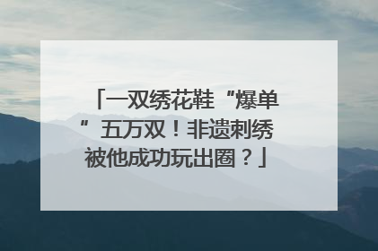 一双绣花鞋“爆单”五万双！非遗刺绣被他成功玩出圈？