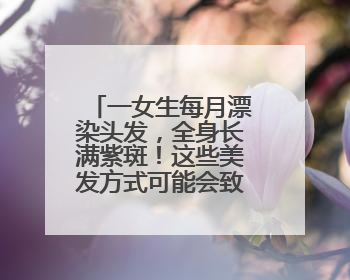 一女生每月漂染头发，全身长满紫斑！这些美发方式可能会致癌！紧急提醒